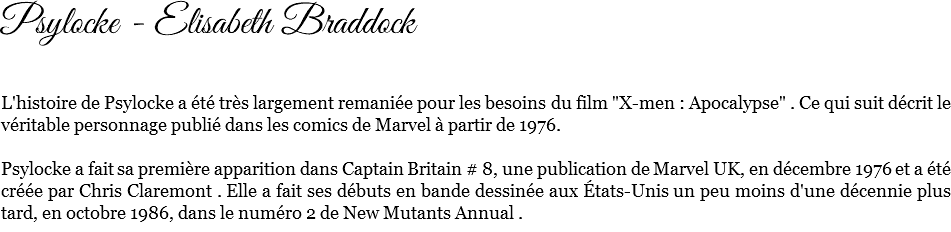 Psylocke - Elisabeth Braddock L'histoire de Psylocke a été très largement remaniée pour les besoins du film "X-men : Apocalypse" . Ce qui suit décrit le véritable personnage publié dans les comics de Marvel à partir de 1976. Psylocke a fait sa première apparition dans Captain Britain # 8, une publication de Marvel UK, en décembre 1976 et a été créée par Chris Claremont . Elle a fait ses débuts en bande dessinée aux États-Unis un peu moins d'une décennie plus tard, en octobre 1986, dans le numéro 2 de New Mutants Annual .